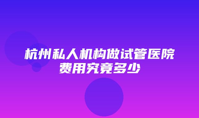 杭州私人机构做试管医院费用究竟多少