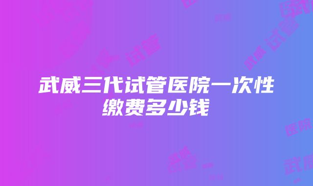 武威三代试管医院一次性缴费多少钱