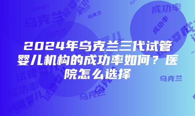 2024年乌克兰三代试管婴儿机构的成功率如何？医院怎么选择