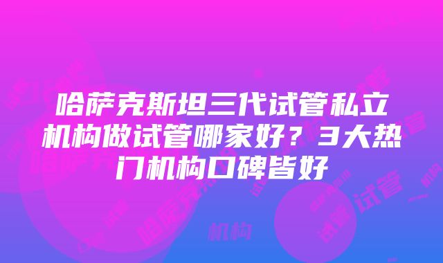 哈萨克斯坦三代试管私立机构做试管哪家好？3大热门机构口碑皆好