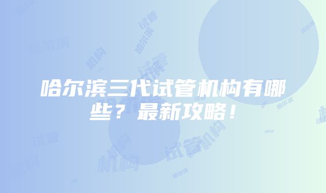 哈尔滨三代试管机构有哪些？最新攻略！