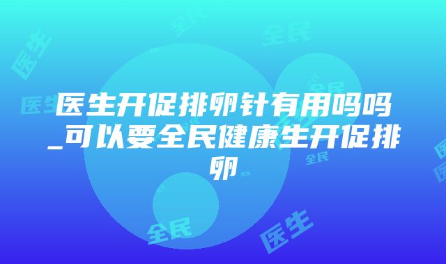 医生开促排卵针有用吗吗_可以要全民健康生开促排卵