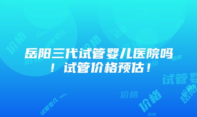 岳阳三代试管婴儿医院吗！试管价格预估！