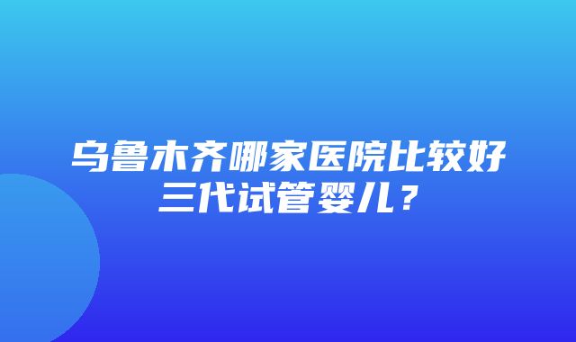 乌鲁木齐哪家医院比较好三代试管婴儿？