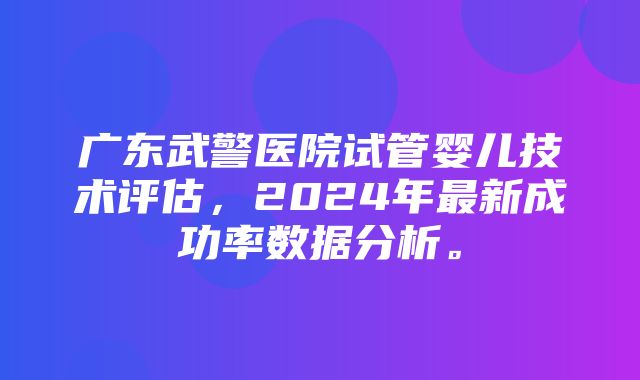 广东武警医院试管婴儿技术评估，2024年最新成功率数据分析。