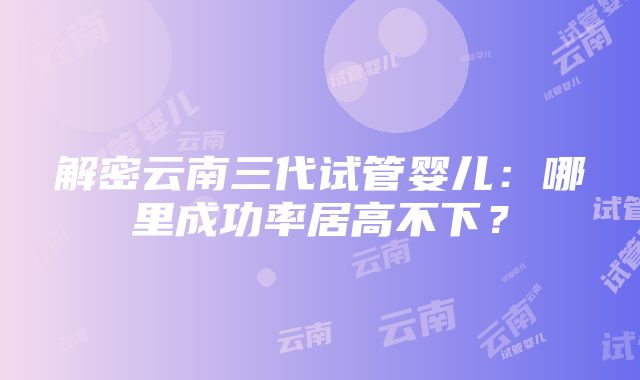 解密云南三代试管婴儿：哪里成功率居高不下？