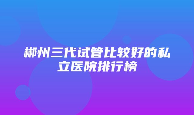 郴州三代试管比较好的私立医院排行榜