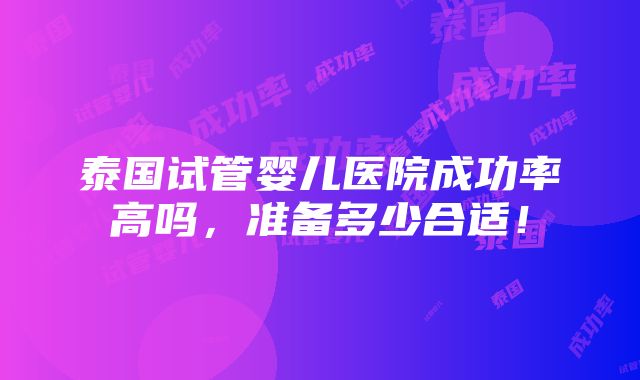 泰国试管婴儿医院成功率高吗，准备多少合适！