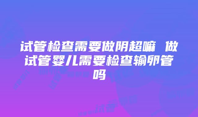 试管检查需要做阴超嘛 做试管婴儿需要检查输卵管吗