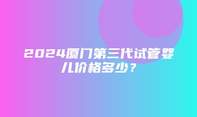 2024厦门第三代试管婴儿价格多少？