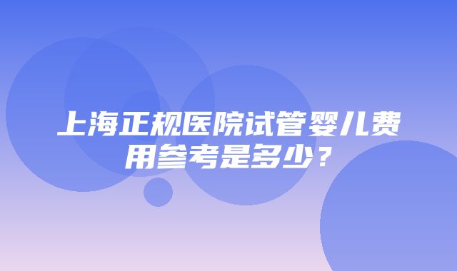 上海正规医院试管婴儿费用参考是多少？