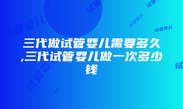 三代做试管婴儿需要多久,三代试管婴儿做一次多少钱