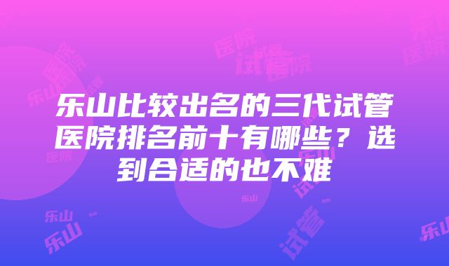 乐山比较出名的三代试管医院排名前十有哪些？选到合适的也不难