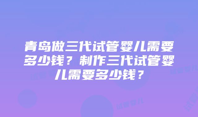 青岛做三代试管婴儿需要多少钱？制作三代试管婴儿需要多少钱？