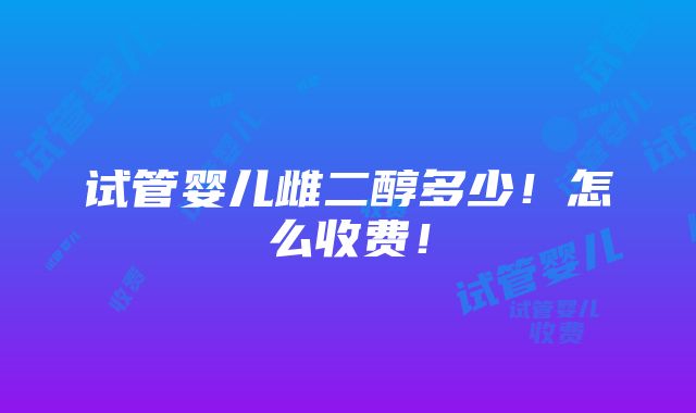 试管婴儿雌二醇多少！怎么收费！