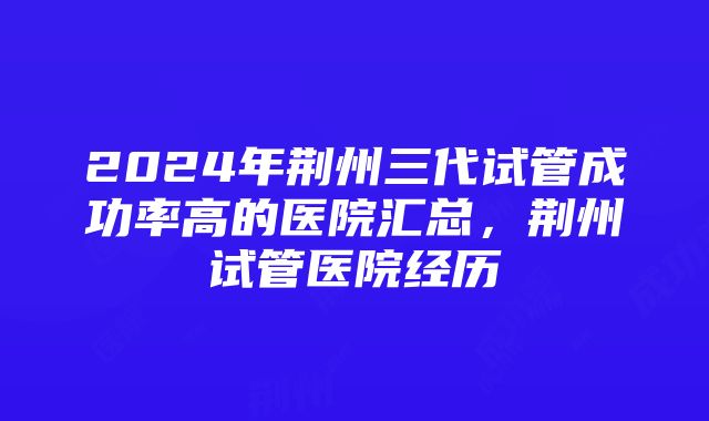 2024年荆州三代试管成功率高的医院汇总，荆州试管医院经历