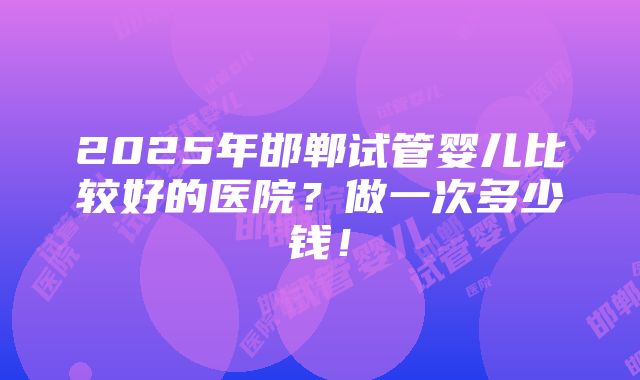 2025年邯郸试管婴儿比较好的医院？做一次多少钱！