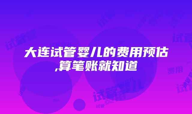 大连试管婴儿的费用预估,算笔账就知道