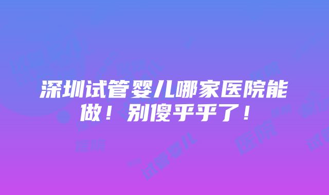 深圳试管婴儿哪家医院能做！别傻乎乎了！