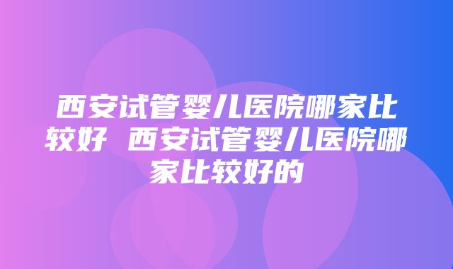 西安试管婴儿医院哪家比较好 西安试管婴儿医院哪家比较好的