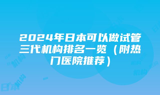 2024年日本可以做试管三代机构排名一览（附热门医院推荐）