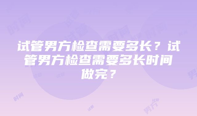 试管男方检查需要多长？试管男方检查需要多长时间做完？