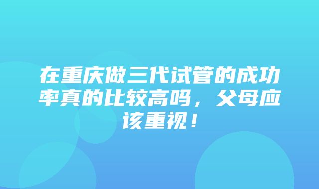 在重庆做三代试管的成功率真的比较高吗，父母应该重视！