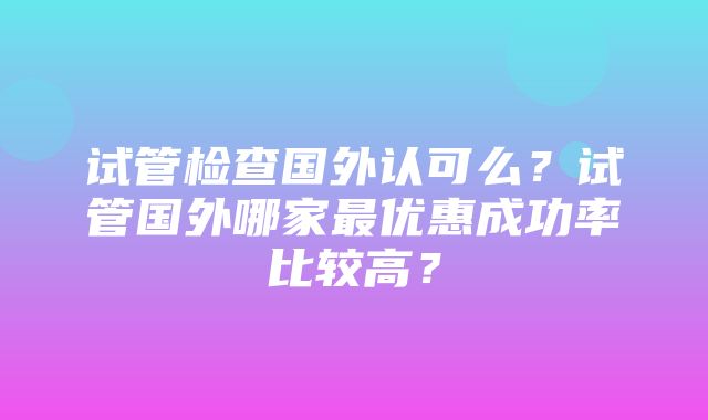 试管检查国外认可么？试管国外哪家最优惠成功率比较高？