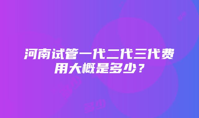 河南试管一代二代三代费用大概是多少？