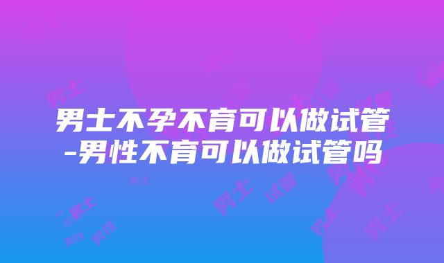 男士不孕不育可以做试管-男性不育可以做试管吗