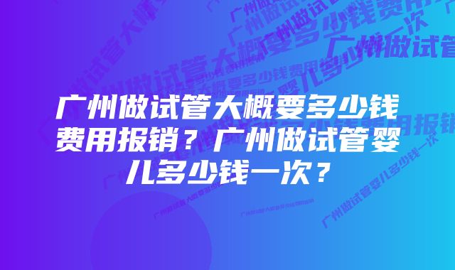 广州做试管大概要多少钱费用报销？广州做试管婴儿多少钱一次？