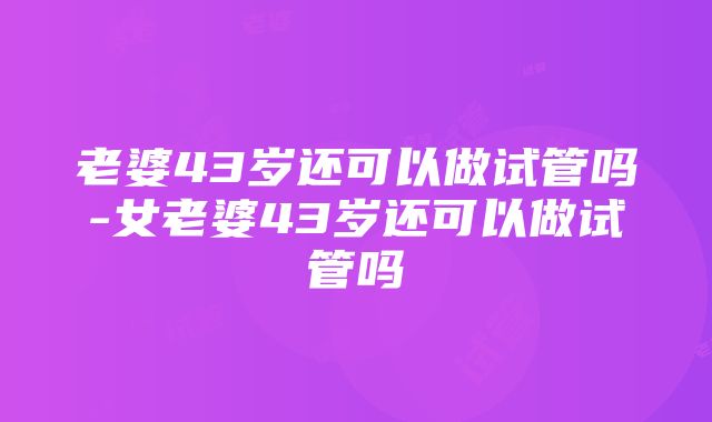 老婆43岁还可以做试管吗-女老婆43岁还可以做试管吗