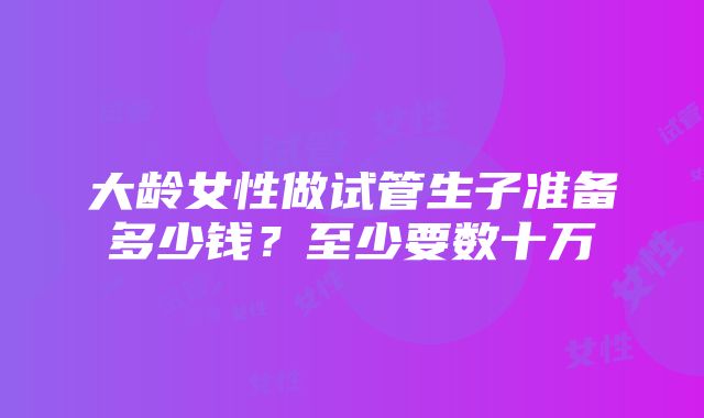 大龄女性做试管生子准备多少钱？至少要数十万