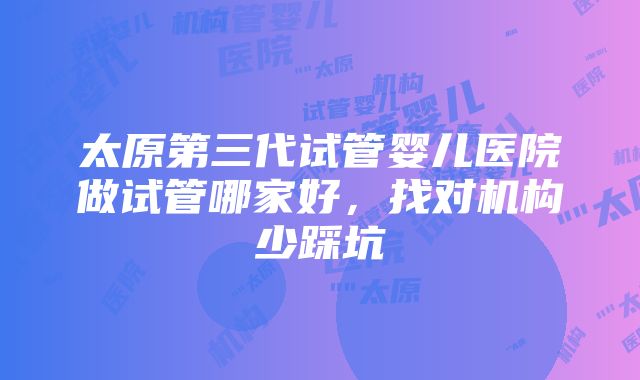 太原第三代试管婴儿医院做试管哪家好，找对机构少踩坑