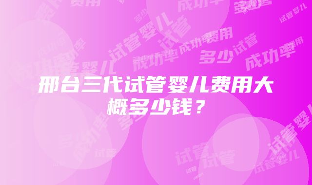 邢台三代试管婴儿费用大概多少钱？