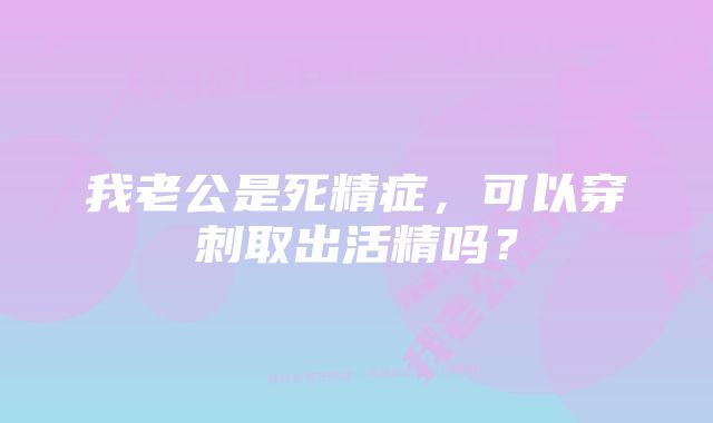 我老公是死精症，可以穿刺取出活精吗？