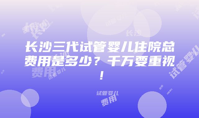 长沙三代试管婴儿住院总费用是多少？千万要重视！