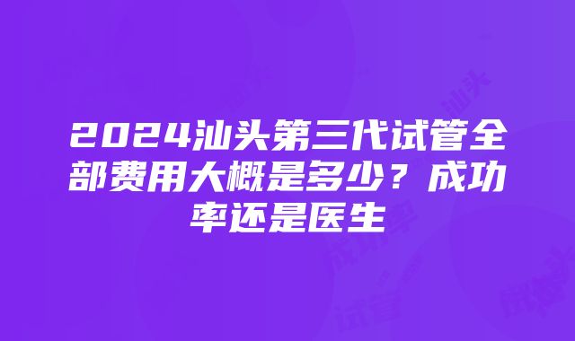 2024汕头第三代试管全部费用大概是多少？成功率还是医生