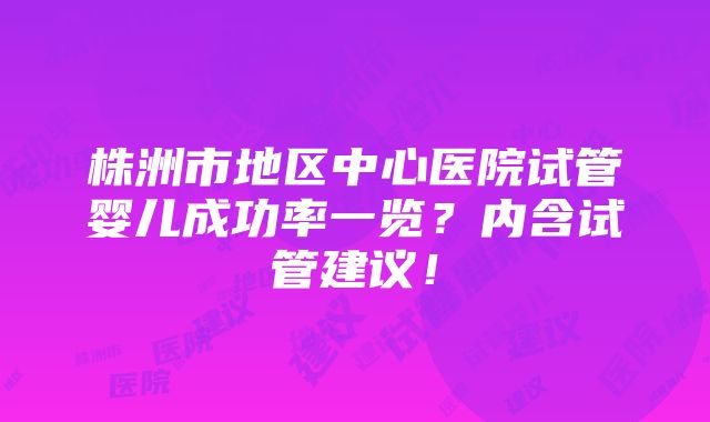 株洲市地区中心医院试管婴儿成功率一览？内含试管建议！