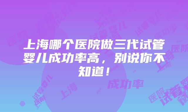 上海哪个医院做三代试管婴儿成功率高，别说你不知道！