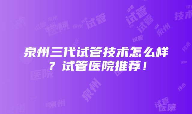 泉州三代试管技术怎么样？试管医院推荐！