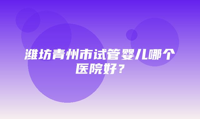 潍坊青州市试管婴儿哪个医院好？