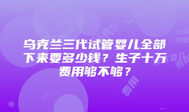 乌克兰三代试管婴儿全部下来要多少钱？生子十万费用够不够？