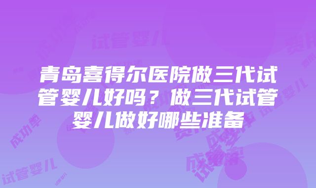 青岛喜得尔医院做三代试管婴儿好吗？做三代试管婴儿做好哪些准备