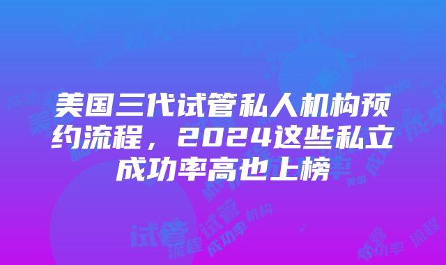 美国三代试管私人机构预约流程，2024这些私立成功率高也上榜