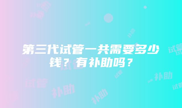 第三代试管一共需要多少钱？有补助吗？