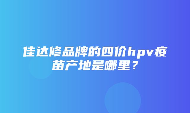 佳达修品牌的四价hpv疫苗产地是哪里？