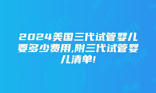 2024美国三代试管婴儿要多少费用,附三代试管婴儿清单!