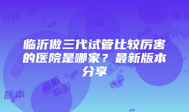 临沂做三代试管比较厉害的医院是哪家？最新版本分享