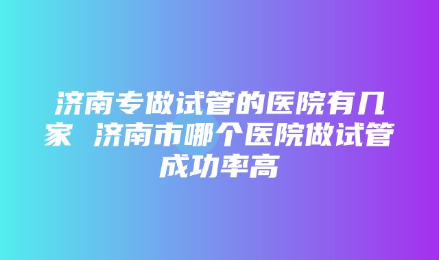 济南专做试管的医院有几家 济南市哪个医院做试管成功率高